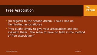 24
FREUDFree Association
 (In regards to the second dream, I said I had no
illuminating associations)
 “You ought simply to give your associations and not
evaluate them. You seem to have no faith in the method
of free association.”
1/13/2015jgillis767@aol.com
 