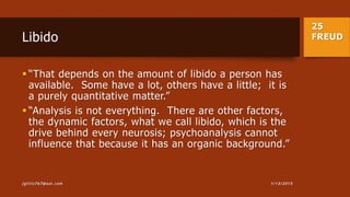 25
FREUDLibido
 “That depends on the amount of libido a person has
available. Some have a lot, others have a little; it is
a purely quantitative matter.”
 “Analysis is not everything. There are other factors,
the dynamic factors, what we call libido, which is the
drive behind every neurosis; psychoanalysis cannot
influence that because it has an organic background.”
1/13/2015jgillis767@aol.com
 