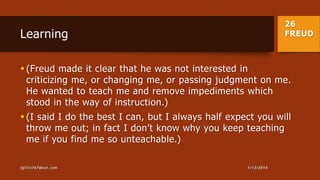 26
FREUDLearning
 (Freud made it clear that he was not interested in
criticizing me, or changing me, or passing judgment on me.
He wanted to teach me and remove impediments which
stood in the way of instruction.)
 (I said I do the best I can, but I always half expect you will
throw me out; in fact I don’t know why you keep teaching
me if you find me so unteachable.)
1/13/2015jgillis767@aol.com
 