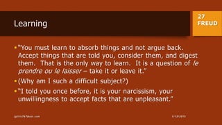 27
FREUDLearning
 “You must learn to absorb things and not argue back.
Accept things that are told you, consider them, and digest
them. That is the only way to learn. It is a question of le
prendre ou le laisser – take it or leave it.”
 (Why am I such a difficult subject?)
 “I told you once before, it is your narcissism, your
unwillingness to accept facts that are unpleasant.”
1/13/2015jgillis767@aol.com
 