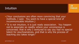 28
FREUDIntuition
 (Your conclusions are often more convincing that your
methods, I said. You seem to have a special kind of
incommunicable intuition.)
 “It is not intuition, it is just ready association. You happen
not to associate so readily where your unconscious is
concerned; that is why I ventured to say you had no special
talent for psychoanalysis, and that is why the process of
teaching you takes longer.”
1/13/2015jgillis767@aol.com
 