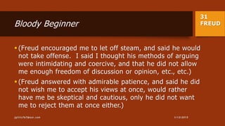 31
FREUDBloody Beginner
 (Freud encouraged me to let off steam, and said he would
not take offense. I said I thought his methods of arguing
were intimidating and coercive, and that he did not allow
me enough freedom of discussion or opinion, etc., etc.)
 (Freud answered with admirable patience, and said he did
not wish me to accept his views at once, would rather
have me be skeptical and cautious, only he did not want
me to reject them at once either.)
1/13/2015jgillis767@aol.com
 