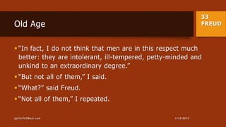 33
FREUDOld Age
 “In fact, I do not think that men are in this respect much
better: they are intolerant, ill-tempered, petty-minded and
unkind to an extraordinary degree.”
 “But not all of them,” I said.
 “What?” said Freud.
 “Not all of them,” I repeated.
1/13/2015jgillis767@aol.com
 