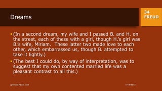 34
FREUDDreams
 (In a second dream, my wife and I passed B. and H. on
the street, each of these with a girl, though H.’s girl was
B.’s wife, Miriam. These latter two made love to each
other, which embarrassed us, though B. attempted to
take it lightly.)
 (The best I could do, by way of interpretation, was to
suggest that my own contented married life was a
pleasant contrast to all this.)
1/13/2015jgillis767@aol.com
 