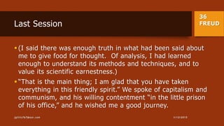 36
FREUDLast Session
 (I said there was enough truth in what had been said about
me to give food for thought. Of analysis, I had learned
enough to understand its methods and techniques, and to
value its scientific earnestness.)
 “That is the main thing; I am glad that you have taken
everything in this friendly spirit.” We spoke of capitalism and
communism, and his willing contentment “in the little prison
of his office,” and he wished me a good journey.
1/13/2015jgillis767@aol.com
 