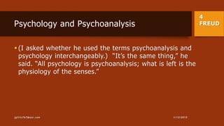 4
FREUDPsychology and Psychoanalysis
 (I asked whether he used the terms psychoanalysis and
psychology interchangeably.) “It’s the same thing,” he
said. “All psychology is psychoanalysis; what is left is the
physiology of the senses.”
1/13/2015jgillis767@aol.com
 