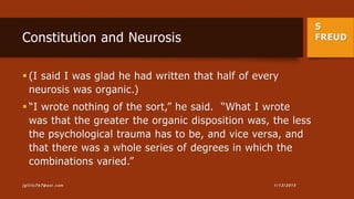 5
FREUDConstitution and Neurosis
 (I said I was glad he had written that half of every
neurosis was organic.)
 “I wrote nothing of the sort,” he said. “What I wrote
was that the greater the organic disposition was, the less
the psychological trauma has to be, and vice versa, and
that there was a whole series of degrees in which the
combinations varied.”
1/13/2015jgillis767@aol.com
 