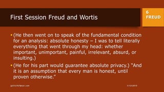 6
FREUDFirst Session Freud and Wortis
 (He then went on to speak of the fundamental condition
for an analysis: absolute honesty – I was to tell literally
everything that went through my head: whether
important, unimportant, painful, irrelevant, absurd, or
insulting.)
 (He for his part would guarantee absolute privacy.) “And
it is an assumption that every man is honest, until
proven otherwise.”
1/13/2015jgillis767@aol.com
 
