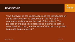 9
FREUDWiderstand
 “The discovery of the unconscious and the introduction of
it into consciousness is performed in the face of a
continuous resistance on the part of the patient. The
process of bringing this unconscious material to light is
associated with pain, and because of this pain the patient
again and again rejects it.”
1/13/2015jgillis767@aol.com
 