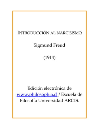  
 
 
 
INTRODUCCIÓN AL NARCISISMO 
 
Sigmund Freud 
 
(1914) 
 
 
 
 
Edición electrónica de 
www.philosophia.cl / Escuela de 
Filosofía Universidad ARCIS. 
 