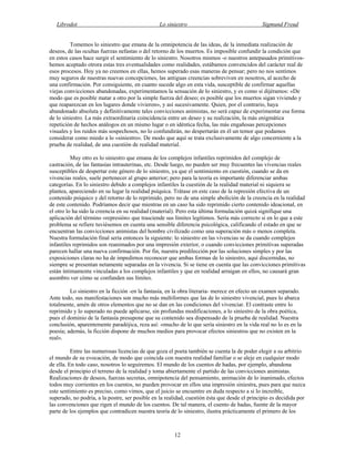 Librodot Lo siniestro Sigmund Freud
12
Tomemos lo siniestro que emana de la omnipotencia de las ideas, de la inmediata realización de
deseos, de las ocultas fuerzas nefastas o del retorno de los muertos. Es imposible confundir la condición que
en estos casos hace surgir el sentimiento de lo siniestro. Nosotros mismos -o nuestros antepasados primitivos-
hemos aceptado otrora estas tres eventualidades como realidades, estábamos convencidos del carácter real de
esos procesos. Hoy ya no creemos en ellas, hemos superado esas maneras de pensar; pero no nos sentimos
muy seguros de nuestras nuevas concepciones, las antiguas creencias sobreviven en nosotros, al acecho de
una confirmación. Por consiguiente, en cuanto sucede algo en esta vida, susceptible de confirmar aquellas
viejas convicciones abandonadas, experimentamos la sensación de lo siniestro, y es como si dijéramos: «De
modo que es posible matar a otro por la simple fuerza del deseo; es posible que los muertos sigan viviendo y
que reaparezcan en los lugares donde vivieron», y así sucesivamente. Quien, por el contrario, haya
abandonado absoluta y definitivamente tales convicciones animistas, no será capaz de experimentar esa forma
de lo siniestro. La más extraordinaria coincidencia entre un deseo y su realización, la más enigmática
repetición de hechos análogos en un mismo lugar o en idéntica fecha, las más engañosas percepciones
visuales y los ruidos más sospechosos, no lo confundirán, no despertarán en él un temor que podamos
considerar como miedo a lo «siniestro». De modo que aquí se trata exclusivamente de algo concerniente a la
prueba de realidad, de una cuestión de realidad material.
Muy otro es lo siniestro que emana de los complejos infantiles reprimidos del complejo de
castración, de las fantasías intrauterinas, etc. Desde luego, no pueden ser muy frecuentes las vivencias reales
susceptibles de despertar este género de lo siniestro, ya que el sentimiento en cuestión, cuando se da en
vivencias reales, suele pertenecer al grupo anterior; pero para la teoría es importante diferenciar ambas
categorías. En lo siniestro debido a complejos infantiles la cuestión de la realidad material ni siquiera se
plantea, apareciendo en su lugar la realidad psíquica. Trátase en este caso de la represión efectiva de un
contenido psíquico y del retorno de lo reprimido, pero no de una simple abolición de la creencia en la realidad
de este contenido. Podríamos decir que mientras en un caso ha sido reprimido cierto contenido ideacional, en
el otro lo ha sido la creencia en su realidad (material). Pero esta última formulación quizá signifique una
aplicación del término «represión» que trasciende sus límites legítimos. Sería más correcto si en lo que a este
problema se refiere tuviésemos en cuenta una sensible diferencia psicológica, calificando el estado en que se
encuentran las convicciones animistas del hombre civilizado como una superación más o menos completa.
Nuestra formulación final sería entonces la siguiente: lo siniestro en las vivencias se da cuando complejos
infantiles reprimidos son reanimados por una impresión exterior, o cuando convicciones primitivas superadas
parecen hallar una nueva confirmación. Por fin, nuestra predilección por las soluciones simples y por las
exposiciones claras no ha de impedirnos reconocer que ambas formas de lo siniestro, aquí discernidas, no
siempre se presentan netamente separadas en la vivencia. Si se tiene en cuenta que las convicciones primitivas
están íntimamente vinculadas a los complejos infantiles y que en realidad arraigan en ellos, no causará gran
asombro ver cómo se confunden sus límites.
Lo siniestro en la ficción -en la fantasía, en la obra literaria- merece en efecto un examen separado.
Ante todo, sus manifestaciones son mucho más multiformes que las de lo siniestro vivencial, pues lo abarca
totalmente, amén de otros elementos que no se dan en las condiciones del vivenciar. El contraste entre lo
reprimido y lo superado no puede aplicarse, sin profundas modificaciones, a lo siniestro de la obra poética,
pues el dominio de la fantasía presupone que su contenido sea dispensado de la prueba de realidad. Nuestra
conclusión, aparentemente paradójica, reza así: «mucho de lo que sería siniestro en la vida real no lo es en la
poesía; además, la ficción dispone de muchos medios para provocar efectos siniestros que no existen en la
real».
Entre las numerosas licencias de que goza el poeta también se cuenta la de poder elegir a su arbitrio
el mundo de su evocación, de modo que coincida con nuestra realidad familiar o se aleje en cualquier modo
de ella. En todo caso, nosotros lo seguiremos. El mundo de los cuentos de hadas, por ejemplo, abandona
desde el principio el terreno de la realidad y toma abiertamente el partido de las convicciones animistas.
Realizaciones de deseos, fuerzas secretas, omnipotencia del pensamiento, animación de lo inanimado, efectos
todos muy corrientes en los cuentos, no pueden provocar en ellos una impresión siniestra, pues para que nazca
este sentimiento es preciso, como vimos, que el juicio se encuentre en duda respecto a si lo increíble,
superado, no podría, a la postre, ser posible en la realidad, cuestión ésta que desde el principio es decidida por
las convenciones que rigen el mundo de los cuentos. De tal manera, el cuento de hadas, fuente de la mayor
parte de los ejemplos que contradicen nuestra teoría de lo siniestro, ilustra prácticamente el primero de los
 