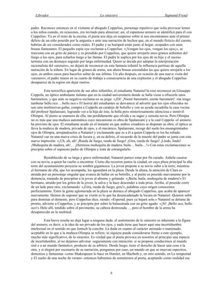 Librodot Lo siniestro Sigmund Freud
6
padre. Reconoce entonces en el visitante al abogado Coppelius, personaje repulsivo que solía provocar temor
a los niños cuando, en ocasiones, era invitado para almorzar; así, el espantoso arenero se identificó para él con
Coppelius. Ya en el resto de la escena, el poeta nos deja en suspenso sobre si nos encontramos ante el primer
delirio de un niño poseído por la angustia o ante una narración de hechos que, en el mundo ficticio del cuento,
habrían de ser considerados como reales. El padre y su huésped están junto al hogar, ocupados con unas
brasas llameantes. El pequeño espía oye exclamar a Coppelius: «¡Vengan los ojos, vengan los ojos¡», se
traiciona con un grito de pánico y es prendido por Coppelius, que quiere arrojarle unos granos ardientes del
fuego a los ojos, para echarlos luego a las llamas. El padre le suplica por los ojos de su hijo y el suceso
termina con un desmayo seguido por larga enfermedad. Quien se decida por adoptar la interpretación
racionalista del «arenero», no dejará de reconocer en esta fantasía infantil la influencia pertinaz de aquella
narración de la niñera. En lugar de granos de arena, son ahora brasas encendidas las que quiere arrojarle a los
ojos, en ambos casos para hacerlos saltar de sus órbitas. Un año después, en ocasión de una nueva visita del
«arenero», el padre muere en su cuarto de trabajo a consecuencia de una explosión y el abogado Coppelius
desaparece de la región sin dejar rastros.
Esta terrorífica aparición de sus años infantiles, el estudiante Nataniel la cree reconocer en Giuseppe
Coppola, un óptico ambulante italiano que en la ciudad universitaria donde se halla viene a ofrecerle unos
barómetros, y que ante su negativa exclama en su jerga: «¡Eh! ¡Nienti barometri, niente barometri! -ma tengo
tambene bello oco… bello oco.» El horror del estudiantes se desvanece al advertir que los ojos ofrecidos no
son sino inofensivas gafas; compra a Coppola un catalejo de bolsillo y con su ayuda escudriña la casa vecina
del profesor Spalanzani, logrando ver a la hija de éste, la bella pero misteriosamente silenciosa e inmóvil
Olimpia. Al punto se enamora de ella, tan perdidamente que olvida a su sagaz y sensata novia. Pero Olimpia
no es más que una muñeca automática cuyo mecanismo es obra de Spalanzani y a la cual Coppola -el arenero-
ha provisto de ojos. El estudiante acude en el instante en que ambos creadores se disputan su obra; el óptico se
lleva la muñeca de madera, privada de ojos, y el mecánico, Spalanzani, recoge del suelo los ensangrentados
ojos de Olimpia, arrojándoselos a Nataniel y exclamando que es a él a quien Coppola se los ha robado.
Nataniel cae en una nueva crisis de locura y, en su delirio, el recuerdo de la muerte del padre se junta con esta
nueva impresión: «¡Uh, uh, uh! ¡Rueda de fuego, rueda de fuego! ¡Gira, rueda de fuego! ¡Lindo, lindo!
¡Muñequita de madera, uh!… ¡Hermosa muñequita de madera, baila… baila…!» Con estas exclamaciones se
precipita sobre el supuesto padre de Olimpia y trata de estrangularlo.
Restablecido de su larga y grave enfermedad, Nataniel parece estar por fin curado. Anhela casarse
con su novia, a quien ha vuelto a encontrar. Cierto día recorren juntos la ciudad, en cuya plaza principal la alta
torre del ayuntamiento proyecta su sombra gigantesca. La joven propone a su novio subir a la torre, mientras
el hermano de ella, que los acompaña, los aguardará en la plaza. Desde la altura, la atención de Clara es
atraída por un personaje singular que avanza de hallar en su bolsillo, y al punto es poseído nuevamente por la
demencia, tratando de precipitar a la joven al abismo y gritando: «¡Baila, baila, muñequita de madera!» El
hermano, atraído por los gritos de la joven, la salva y la hace descender a toda prisa. Arriba, el poseído corre
de un lado para otro, exclamando: «¡Gira, rueda de fuego, gira!», palabras cuyo origen conocemos
perfectamente. Entre la gente aglomerada en la plaza se destaca el abogado Coppelius, que acaba de aparecer
nuevamente. Hemos de suponer que su visión es lo que ha desencadenado la locura en Nataniel. Quieren subir
para dominar al demente, pero Coppelius dice, riendo: «Esperad, pues ya bajará solo.» Nataniel se detiene de
pronto, advierte a Coppelius, y se precipita por sobre la balaustrada con un grito agudo: «¡Sí! ¡Bello oco, bello
oco!» Helo allí, tendido sobre el pavimento, su cabeza destrozada…, pero el hombre de la arena ha
desaparecido en la multitud.
Esta breve reseña no deja lugar a ninguna duda: el sentimiento de lo siniestro es inherente a la figura
del arenero, es decir, a la idea de ser privado de los ojos, y nada tiene que hacer aquí una incertidumbre
intelectual en el sentido en que Jentsch la concibe. La duda en cuanto al carácter animado o inanimado,
aceptable en lo que a la muñeca Olimpia se refiere, ni siquiera puede considerarse frente a este ejemplo,
mucho más significativo, de lo siniestro. Es verdad que el poeta provoca en nosotros al principio una especie
de incertidumbre, al no dejarnos adivinar -seguramente con intención- si se propone conducirnos al mundo
real o a un mundo fantástico, producto de su arbitrio. Desde luego, tiene el derecho de hacer una cosa o la
otra, y si elegirá por escenario de su narración, pongamos por caso, un mundo en que se muevan espectros,
demonios y fantasmas -como Shakespeare lo hace en Hamlet, en Macbeth y, en otro sentido, en La tempestad
y El sueño de una noche de verano- entonces habremos de someternos al poeta, aceptando como realidad ese
 