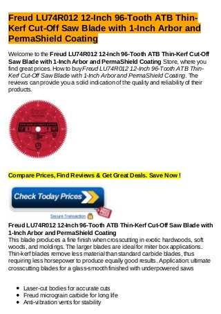 Freud LU74R012 12-Inch 96-Tooth ATB Thin-
Kerf Cut-Off Saw Blade with 1-Inch Arbor and
PermaShield Coating
Welcome to the Freud LU74R012 12-Inch 96-Tooth ATB Thin-Kerf Cut-Off
Saw Blade with 1-Inch Arbor and PermaShield Coating Store, where you
find great prices. How to buy Freud LU74R012 12-Inch 96-Tooth ATB Thin-
Kerf Cut-Off Saw Blade with 1-Inch Arbor and PermaShield Coating. The
reviews can provide you a solid indication of the quality and reliability of their
products.
Compare Prices, Find Reviews & Get Great Deals. Save Now !
Freud LU74R012 12-Inch 96-Tooth ATB Thin-Kerf Cut-Off Saw Blade with
1-Inch Arbor and PermaShield Coating
This blade produces a fine finish when crosscutting in exotic hardwoods, soft
woods, and moldings. The larger blades are ideal for miter box applications.
Thin-kerf blades remove less material than standard carbide blades, thus
requiring less horsepower to produce equally good results. Application: ultimate
crosscutting blades for a glass-smooth finished with underpowered saws
Laser-cut bodies for accurate cuts
Freud micrograin carbide for long life
Anti-vibration vents for stability
 