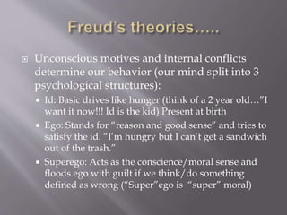  Unconscious motives and internal conflicts
determine our behavior (our mind split into 3
psychological structures):
 Id: Basic drives like hunger (think of a 2 year old…”I
want it now!!! Id is the kid) Present at birth
 Ego: Stands for “reason and good sense” and tries to
satisfy the id. “I’m hungry but I can’t get a sandwich
out of the trash.”
 Superego: Acts as the conscience/moral sense and
floods ego with guilt if we think/do something
defined as wrong (“Super”ego is “super” moral)
 