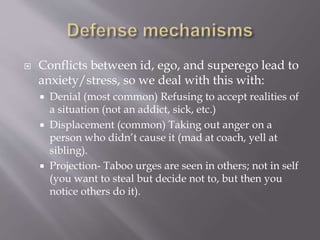  Conflicts between id, ego, and superego lead to
anxiety/stress, so we deal with this with:
 Denial (most common) Refusing to accept realities of
a situation (not an addict, sick, etc.)
 Displacement (common) Taking out anger on a
person who didn’t cause it (mad at coach, yell at
sibling).
 Projection- Taboo urges are seen in others; not in self
(you want to steal but decide not to, but then you
notice others do it).
 