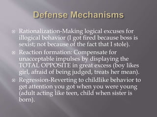  Rationalization-Making logical excuses for
illogical behavior (I got fired because boss is
sexist; not because of the fact that I stole).
 Reaction formation: Compensate for
unacceptable impulses by displaying the
TOTAL OPPOSITE in great excess (boy likes
girl, afraid of being judged, treats her mean).
 Regression-Reverting to childlike behavior to
get attention you got when you were young
(adult acting like teen, child when sister is
born).
 
