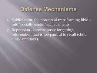  Sublimation- the process of transforming libido
into "socially useful" achievements
 Repression-Unconsciously forgetting
information that is too painful to recall (child
abuse or attack).
 