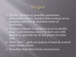  Phallic: Fixation & possible narcissistic
personality (boys). Implied that women never
progress past this & maintain sense of
inferiority.
 Oedipus/Electra Complexes occur in phallic
stage (subconscious desire to have sex with
parent of opposite sex & kill parent of same
sex).
 Penis envy….girls are jealous of men & scarred
(may blame mom).
 Freudian slips-Stem from unconscious
 