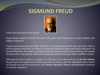 Freud was a Austrian Jewish doctor.
Freud deeply admired Charles Darwin to the point that Freud came to reject Judaism and
religion in general.
Freud's parents became poor after his father, a previously successful wool merchant, had to
sell his business and move to Vienna. He kept that money for Sigmund Freud’s education. He
studied Medicine, but ended up dying of mouth cancer caused by heavy smoking. He treated
the pain with a very popular substance at that time and the only pain killer available: cocaine.
Although he did not believe in religion, his theories were influenced by the Jewish culture
he grew up in (sex guilt) and the historical time he lived in, like the Victorian era in which
sex should not even be mentioned, and Charles Darwin’s Theory of Evolution (evolution
vs creation, eugenics).
 