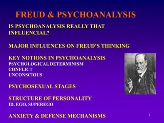 1
FREUD & PSYCHOANALYSIS
IS PSYCHOANALYSIS REALLY THAT
INFLUENCIAL?
MAJOR INFLUENCES ON FREUD’S THINKING
KEY NOTIONS IN PSYCHOANALYSIS
PSYCHOLOGICAL DETERMINISM
CONFLICT
UNCONSCIOUS
PSYCHOSEXUAL STAGES
STRUCTURE OF PERSONALITY
ID, EGO, SUPEREGO
ANXIETY & DEFENSE MECHANISMS
 