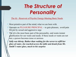 The Structure of
Personality
The Id – Reservoir of Psychic Energy-Meeting Basic Needs
 Most primitive part of the mind; what we are born with.
 Operates on PLEASURE PRINCIPAL – to gain pleasure, avoid pain
Driven by sexual and aggressive urge
 The id is the most basic part of the personality, and wants instant
gratification for our wants and needs. If these needs or wants are not
met, a person becomes tense or anxious.
 Sally was thirsty. Rather than waiting for the server to refill her
glass of water, she reached across the table and drank from Mr.
Smith’s water glass, much to his surprise
 