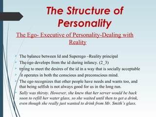 The Structure of
Personality
The Ego- Executive of Personality-Dealing with
Reality
 The balance between Id and Superego –Reality principal
 The ego develops from the id during infancy. (2_3)
 trying to meet the desires of the id in a way that is socially acceptable
 it operates in both the conscious and preconscious mind.
 The ego recognizes that other people have needs and wants too, and
that being selfish is not always good for us in the long run.
 Sally was thirsty. However, she knew that her server would be back
soon to refill her water glass, so she waited until then to get a drink,
even though she really just wanted to drink from Mr. Smith’s glass.
 
