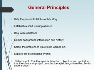 General Principles
 Help the person to tell his or her story.
 Establish a solid working alliance.
 Deal with resistance.
 Gather background information and history.
 Select the problem or issue to be worked on.
 Explore the precipitating events.
 Detachment: The therapist is detached, objective and neutral so
that the client can project onto the therapist things from the client’s
unconscious.
 