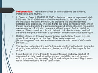  Interpretation: Three major areas of interpretations are dreams,
Parapraxia, and Humor.
 In Dreams, Freud( 1901/1952,1965a) believed dreams expressed wish
fulfillment. for Freud dreams are the royal road to the unconscious. As
the individual matures, the wish, as exposed the dream becomes
distorted and disguised. The ego fights the initial conscious wish, which
thus is pushed back to the unconscious mind. When sleeping repressive
are weaker, and forbidden desires and feelings can find an outlet in
dreams. The counselors role is to listen to the client’s dream and help
the client interpret the dream’s symbolism in free association technique.
 Certain objects in dreams were universal symbols for Freud: e.g. car
symbolizes analysis or direction of life/ jewel cases and
purses=vaginas/ peaches and twin sisters=female breasts/ nb3=male
genitals….
 The key for understanding one’s dream is identifying the basic theme by
stripping away details as names ,places, and things; leaving only the
action.
 Freud believed every dream to be a confession and a by-product of
repressed anxiety producing thoughts or unfulfilled sexual desires
which expressed the superego’s guilt and self-punishment. Nightmares
result from the desire for self punishment.
 