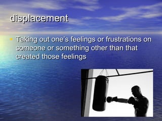 displacement

• Taking out one’s feelings or frustrations on
 someone or something other than that
 created those feelings
 