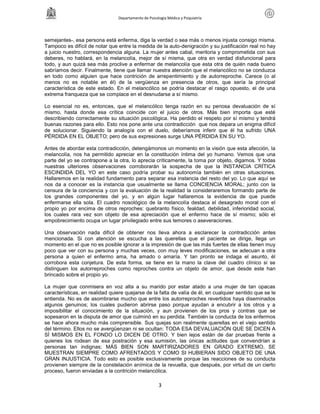 Departamento de Psicología Médica y Psiquiatría




semejantes-, esa persona está enferma, diga la verdad o sea más o menos injusta consigo misma.
Tampoco es difícil de notar que entre la medida de la auto-denigración y su justificación real no hay
a juicio nuestro, correspondencia alguna. La mujer antes cabal, meritoria y comprometida con sus
deberes, no hablará, en la melancolía, mejor de sí misma, que otra en verdad disfuncional para
todo, y aun quizá sea más proclive a enfermar de melancolía que esta otra de quién nada bueno
sabríamos decir. Finalmente, tiene que llamar nuestra atención que el melancólico no se conduzca
en todo como alguien que hace contrición de arrepentimiento y de autorreproche. Carece (o al
menos no es notable en él) de la vergüenza en presencia de otros, que sería la principal
característica de este estado. En el melancólico se podría destacar el rasgo opuesto, el de una
extrema franqueza que se complace en el desnudarse a sí mismo.

Lo esencial no es, entonces, que el melancólico tenga razón en su penosa devaluación de sí
mismo, hasta donde esa crítica coincide con el juicio de otros. Más bien importa que esté
describiendo correctamente su situación psicológica. Ha perdido el respeto por sí mismo y tendrá
buenas razones para ello. Esto nos pone ante una contradicción que nos depara un enigma difícil
de solucionar. Siguiendo la analogía con el duelo, deberíamos inferir que él ha sufrido UNA
PÉRDIDA EN EL OBJETO; pero de sus expresiones surge UNA PÉRDIDA EN SU YO.

Antes de abordar esta contradicción, detengámonos un momento en la visión que esta afección, la
melancolía, nos ha permitido apreciar en la constitución íntima del yo humano. Vemos que una
parte del yo se contrapone a la otra, lo aprecia críticamente, la toma por objeto, digamos. Y todas
nuestras ulteriores observaciones corroborarán la sospecha de que la INSTANCIA CRÍTICA
ESCINDIDA DEL YO en este caso podría probar su autonomía también en otras situaciones.
Hallaremos en la realidad fundamento para separar esa instancia del resto del yo. Lo que aquí se
nos da a conocer es la instancia que usualmente se llama CONCIENCIA MORAL; junto con la
censura de la conciencia y con la evaluación de la realidad la consideraremos formando parte de
los grandes componentes del yo, y en algún lugar hallaremos la evidencia de que puede
enfermarse ella sola. El cuadro nosológico de la melancolía destaca el desagrado moral con el
propio yo por encima de otros reproches: quebranto físico, fealdad, debilidad, inferioridad social,
los cuales rara vez son objeto de esa apreciación que el enfermo hace de sí mismo; sólo el
empobrecimiento ocupa un lugar privilegiado entre sus temores o aseveraciones.

Una observación nada difícil de obtener nos lleva ahora a esclarecer la contradicción antes
mencionada. Si con atención se escucha a las querellas que el paciente se dirige, llega un
momento en el que no es posible ignorar a la impresión de que las más fuertes de ellas tienen muy
poco que ver con su persona y muchas veces, con muy leves modificaciones, se adecuan a otra
persona a quien el enfermo ama, ha amado o amaría. Y tan pronto se indaga el asunto, él
corrobora esta conjetura. De esta forma, se tiene en la mano la clave del cuadro clínico si se
distinguen los autorreproches como reproches contra un objeto de amor, que desde este han
brincado sobre el propio yo.

La mujer que conmisera en voz alta a su marido por estar atado a una mujer de tan opacas
características, en realidad quiere quejarse de la falta de valía de él, en cualquier sentido que se le
entienda. No es de asombrarse mucho que entre los autorreproches revertidos haya diseminados
algunos genuinos; los cuales pudieron abrirse paso porque ayudan a encubrir a los otros y a
imposibilitar el conocimiento de la situación, y aun provienen de los pros y contras que se
sopesaron en la disputa de amor que culminó en su perdida. También la conducta de los enfermos
se hace ahora mucho más comprensible. Sus quejas son realmente querellas en el viejo sentido
del término. Ellos no se avergüenzan ni se ocultan: TODA ESA DEVALUACIÓN QUE SE DICEN A
SÍ MISMOS EN EL FONDO LO DICEN DE OTRO. Y bien lejos están de dar pruebas frente a
quienes los rodean de esa postración y esa sumisión, las únicas actitudes que convendrían a
personas tan indignas; MÁS BIEN SON MARTIRIZADORES EN GRADO EXTREMO, SE
MUESTRAN SIEMPRE COMO AFRENTADOS Y COMO SI HUBIERAN SIDO OBJETO DE UNA
GRAN INJUSTICIA. Todo esto es posible exclusivamente porque las reacciones de su conducta
provienen siempre de la constelación anímica de la revuelta, que después, por virtud de un cierto
proceso, fueron enviadas a la contrición melancólica.

                                                      3
 