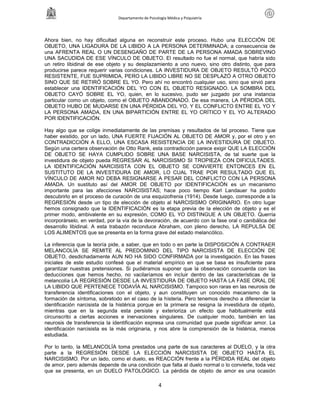 Departamento de Psicología Médica y Psiquiatría




Ahora bien, no hay dificultad alguna en reconstruir este proceso. Hubo una ELECCIÓN DE
OBJETO, UNA LIGADURA DE LA LIBIDO A LA PERSONA DETERMINADA; a consecuencia de
una AFRENTA REAL O UN DESENGAÑO DE PARTE DE LA PERSONA AMADA SOBREVINO
UNA SACUDIDA DE ESE VÍNCULO DE OBJETO. El resultado no fue el normal, que habría sido
un retiro libidinal de ese objeto y su desplazamiento a uno nuevo, sino otro distinto, que para
producirse parece requerir varias condiciones. LA INVESTIDURA DE OBJETO RESULTÓ POCO
RESISTENTE, FUE SUPRIMIDA, PERO LA LIBIDO LIBRE NO SE DESPLAZÓ A OTRO OBJETO
SINO QUE SE RETIRÓ SOBRE EL YO. Pero ahí no encontró cualquier uso, sino que sirvió para
establecer una IDENTIFICACIÓN DEL YO CON EL OBJETO RESIGNADO. LA SOMBRA DEL
OBJETO CAYÓ SOBRE EL YO, quien, en lo sucesivo, pudo ser juzgado por una instancia
particular como un objeto, como el OBJETO ABANDONADO. De esa manera, LA PÉRDIDA DEL
OBJETO HUBO DE MUDARSE EN UNA PÉRDIDA DEL YO, Y EL CONFLICTO ENTRE EL YO Y
LA PERSONA AMADA, EN UNA BIPARTICIÓN ENTRE EL YO CRÍTICO Y EL YO ALTERADO
POR IDENTIFICACIÓN.

Hay algo que se colige inmediatamente de las premisas y resultados de tal proceso. Tiene que
haber existido, por un lado, UNA FUERTE FIJACIÓN AL OBJETO DE AMOR y, por el otro y en
CONTRADICCIÓN A ELLO, UNA ESCASA RESISTENCIA DE LA INVESTIDURA DE OBJETO.
Según una certera observación de Otto Rank, esta contradicción parece exigir QUE LA ELECCIÓN
DE OBJETO SE HAYA CUMPLIDO SOBRE UNA BASE NARCISISTA, de tal suerte que la
investidura de objeto pueda REGRESAR AL NARCISISMO SI TROPIEZA CON DIFICULTADES.
LA IDENTIFICACIÓN NARCISISTA CON EL OBJETO SE CONVIERTE ENTONCES EN EL
SUSTITUTO DE LA INVESTIDURA DE AMOR, LO CUAL TRAE POR RESULTADO QUE EL
VÍNCULO DE AMOR NO DEBA RESIGNARSE A PESAR DEL CONFLICTO CON LA PERSONA
AMADA. Un sustituto así del AMOR DE OBJETO por IDENTIFICACIÓN es un mecanismo
importante para las afecciones NARCISISTAS; hace poco tiempo Karl Landauer ha podido
descubrirlo en el proceso de curación de una esquizofrenia (1914). Desde luego, corresponde a la
REGRESIÓN desde un tipo de elección de objeto al NARCISISMO ORIGINARIO. En otro lugar
hemos consignado que la IDENTIFICACIÓN es la etapa previa de la elección de objeto y es el
primer modo, ambivalente en su expresión, COMO EL YO DISTINGUE A UN OBJETO. Querría
incorporárselo, en verdad, por la vía de la devoración, de acuerdo con la fase oral o canibálica del
desarrollo libidinal. A esta trabazón reconduce Abraham, con pleno derecho, LA REPULSA DE
LOS ALIMENTOS que se presenta en la forma grave del estado melancólico.

La inferencia que la teoría pide, a saber, que en todo o en parte la DISPOSICIÓN A CONTRAER
MELANCOLÍA SE REMITE AL PREDOMINIO DEL TIPO NARCISISTA DE ELECCIÓN DE
OBJETO, desdichadamente AUN NO HA SIDO CONFIRMADA por la investigación. En las frases
iniciales de este estudio confesé que el material empírico en que se basa es insuficiente para
garantizar nuestras pretensiones. Si pudiéramos suponer que la observación concuerda con las
deducciones que hemos hecho, no vacilaríamos en incluir dentro de las características de la
melancolía LA REGRESIÓN DESDE LA INVESTIDURA DE OBJETO HASTA LA FASE ORAL DE
LA LIBIDO QUE PERTENECE TODAVÍA AL NARCISISMO. Tampoco son raras en las neurosis de
transferencia identificaciones con el objeto, y aun constituyen un conocido mecanismo de la
formación de síntoma, sobretodo en el caso de la histeria. Pero tenemos derecho a diferenciar la
identificación narcisista de la histérica porque en la primera se resigna la investidura de objeto,
mientras que en la segunda esta persiste y exterioriza un efecto que habitualmente está
circunscrito a ciertas acciones e inervaciones singulares. De cualquier modo, también en las
neurosis de transferencia la identificación expresa una comunidad que puede significar amor. La
identificación narcisista es la más originaria, y nos abre la comprensión de la histérica, menos
estudiada.

Por lo tanto, la MELANCOLÍA toma prestados una parte de sus caracteres al DUELO, y la otra
parte a la REGRESIÓN DESDE LA ELECCIÓN NARCISISTA DE OBJETO HASTA EL
NARCISISMO. Por un lado, como el duelo, es REACCIÓN frente a la PÉRDIDA REAL del objeto
de amor, pero además depende de una condición que falta al duelo normal o lo convierte, toda vez
que se presenta, en un DUELO PATOLÓGICO. La pérdida de objeto de amor es una ocasión

                                                     4
 