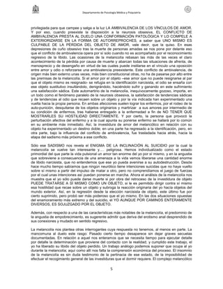 Departamento de Psicología Médica y Psiquiatría




privilegiada para que campee y salga a la luz LA AMBIVALENCIA DE LOS VÍNCULOS DE AMOR.
Y por eso, cuando preexiste la disposición a la neurosis obsesiva, EL CONFLICTO DE
AMBIVALENCIA PRESTA AL DUELO UNA CONFORMACIÓN PATOLÓGICA Y LO COMPELE A
EXTERIORIZARSE EN LA FORMA DE AUTORREPROCHES, a saber que UNO MISMO ES
CULPABLE DE LA PÉRDIDA DEL OBJETO DE AMOR, vale decir, que la quiso. En esas
depresiones de cuño obsesivo tras la muerte de personas amadas se nos pone por delante eso
que el conflicto de ambivalencia opera por sí solo cuando no es acompañado por el reconocimiento
regresivo de la libido. Las ocasiones de la melancolía rebasan las más de las veces el claro
acontecimiento de la pérdida por causa de muerte y abarcan todas las situaciones de afrenta, de
menosprecio y de desengaño en virtud de las cuales puede instilarse en el vínculo una oposición
entre amor y odio o reforzarse una ambivalencia preexistente. Este conflicto de ambivalencia, de
origen más bien externo unas veces, más bien constitucional otras, no ha de pasarse por alto entre
las premisas de la melancolía. Si el amor por el objeto –ese amor que no puede resignarse al par
que el objeto mismo es resignado- se refugia en la identificación narcisista, el odio se ensaña con
ese objeto sustitutivo insultándolo, denigrándolo, haciéndolo sufrir y ganando en este sufrimiento
una satisfacción sádica. Este automartirio de la melancolía, inequívocamente gozoso, importa, en
un todo como el fenómeno paralelo de la neurosis obsesiva, la satisfacción de tendencias sádicas
y de tendencias al odio que recaen sobre un objeto y por la vía indicada han experimentado una
vuelta hacia la propia persona. En ambas afecciones suelen lograr los enfermos, por el rodeo de la
auto-punición, desquitarse de los objetos originarios y martirizar a sus amores por intermedio de
su condición de enfermos, tras haberse entregado a la enfermedad a fin de NO TENER QUE
MOSTRARLES SU HOSTILIDAD DIRECTAMENTE. Y por cierto, la persona que provocó la
perturbación afectiva del enfermo y a la cual apunta su ponerse enfermo se hallará por lo común
en su ambiente más inmediato. Así, la investidura de amor del melancólico en relación con su
objeto ha experimentado un destino doble; en una parte ha regresado a la identificación, pero, en
otra parte, bajo la influencia del conflicto de ambivalencia, fue trasladada hacia atrás, hacia la
etapa del sadismo más próxima a ese conflicto.

Sólo ese SADISMO nos revela el ENIGMA DE LA INCLINACIÓN AL SUICIDIO por la cual la
melancolía se vuelve tan interesante y…. peligrosa. Hemos individualizado como el estado
primordial del que parte la vida pulsional un amor tan enorme del yo por sí mismo, y en la angustia
que sobreviene a consecuencia de una amenaza a la vida vemos liberarse una cantidad enorme
de libido narcisista, que no entendemos que ese yo pueda avenirse a su autodestrucción. Desde
hace mucho tiempo sabíamos que ningún neurótico tiene intenciones suicidas que no haya vuelto
sobre sí mismo a partir del impulso de matar a otro, pero no comprendíamos el juego de fuerzas
por el cual unas intenciones así puedan ponerse en marcha. Ahora el análisis de la melancolía nos
muestra que el yo sólo puede darse muerte si por obra del retroceso de la investidura de objeto
PUEDE TRATARSE A SÍ MISMO COMO UN OBJETO, si le es permitido dirigir contra sí mismo
esa hostilidad que recae sobre un objeto y subroga la reacción originaria del yo hacía objetos del
mundo exterior. Así, en la regresión desde la elección narcisista de objeto, este último fue por
cierto suprimido, pero probó ser más poderoso que el yo mismo. En las dos situaciones opuestas
del enamoramiento más extremo y del suicidio, el YO AUNQUE POR CAMINOS ENTERAMENTE
DIVERSOS, ES SOJUZGADO POR EL OBJETO.

Además, con respecto a una de las características más notables de la melancolía, el predominio de
la angustia de empobrecimiento, es sugerente admitir que deriva del erotismo anal desprendido de
sus conexiones y mudado en sentido regresivo.

La melancolía nos plantea otras interrogantes cuya respuesta no tenemos, al menos en parte. La
mancomuna al duelo este rasgo: Pasado cierto tiempo desaparece sin dejar graves secuelas
documentadas. En relación a aquel nos enteramos que se necesita tiempo para ejecutar detalle
por detalle la determinación que proviene del contacto con la realidad; y cumplido este trabajo, el
yo ha liberado su libido del objeto perdido. Un trabajo análogo podemos suponer que ocupa al yo
durante la melancolía; aquí como allí nos falta la comprensión económica del proceso. El insomnio
de la melancolía es sin duda testimonio de la pertinacia de ese estado, de la imposibilidad de
efectuar el recogimiento general de las investiduras que el dormir requiere. El complejo melancólico

                                                     5
 