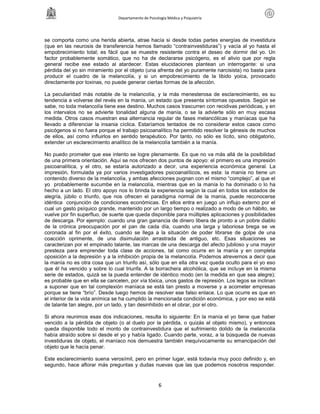 Departamento de Psicología Médica y Psiquiatría




se comporta como una herida abierta, atrae hacía si desde todas partes energías de investidura
(que en las neurosis de transferencia hemos llamado “contrainvestiduras”) y vacía al yo hasta el
empobrecimiento total; es fácil que se muestre resistente contra el deseo de dormir del yo. Un
factor probablemente somático, que no ha de declararse psicógeno, es el alivio que por regla
general recibe ese estado al atardecer. Estas elucidaciones plantean un interrogante: si una
pérdida del yo sin miramiento por el objeto (una afrenta del yo puramente narcisista) no basta para
producir el cuadro de la melancolía, y si un empobrecimiento de la libido yoica, provocado
directamente por toxinas, no puede generar ciertas formas de la afección.

La peculiaridad más notable de la melancolía, y la más menesterosa de esclarecimiento, es su
tendencia a volverse del revés en la manía, un estado que presenta síntomas opuestos. Según se
sabe, no toda melancolía tiene ese destino. Muchos casos trascurren con recidivas periódicas, y en
los intervalos no se advierte tonalidad alguna de manía, o se la advierte sólo en muy escasa
medida. Otros casos muestran esa alternancia regular de fases melancólicas y maníacas que ha
llevado a diferenciar la insania cíclica. Estaríamos tentados de no considerar estos casos como
psicógenos si no fuera porque el trabajo psicoanalítico ha permitido resolver la génesis de muchos
de ellos, así como influirlos en sentido terapéutico. Por tanto, no sólo es lícito, sino obligatorio,
extender un esclarecimiento analítico de la melancolía también a la manía.

No puedo prometer que ese intento se logre plenamente. Es que no va más allá de la posibilidad
de una primera orientación. Aquí se nos ofrecen dos puntos de apoyo: el primero es una impresión
psicoanalítica, y el otro, se estaría autorizado a decir, una experiencia económica general. La
impresión, formulada ya por varios investigadores psicoanalíticos, es esta: la manía no tiene un
contenido diverso de la melancolía, y ambas afecciones pugnan con el mismo “complejo”, al que el
yo probablemente sucumbe en la melancolía, mientras que en la manía lo ha dominado o lo ha
hecho a un lado. El otro apoyo nos lo brinda la experiencia según la cual en todos los estados de
alegría, júbilo o triunfo, que nos ofrecen el paradigma normal de la manía, puede reconocerse
idéntica conjunción de condiciones económicas. En ellos entra en juego un influjo externo por el
cual un gasto psíquico grande, mantenido por un largo tiempo o realizado a modo de un hábito, se
vuelve por fin superfluo, de suerte que queda disponible para múltiples aplicaciones y posibilidades
de descarga. Por ejemplo: cuando una gran ganancia de dinero libera de pronto a un pobre diablo
de la crónica preocupación por el pan de cada día, cuando una larga y laboriosa brega se ve
coronada al fin por el éxito, cuando se llega a la situación de poder librarse de golpe de una
coacción oprimente, de una disimulación arrastrada de antiguo, etc. Esas situaciones se
caracterizan por el empinado talante, las marcas de una descarga del afecto jubiloso y una mayor
presteza para emprender toda clase de acciones, tal como ocurre en la manía y en completa
oposición a la depresión y a la inhibición propia de la melancolía. Podemos atrevernos a decir que
la manía no es otra cosa que un triunfo así, sólo que en ella otra vez queda oculto para el yo eso
que él ha vencido y sobre lo cual triunfa. A la borrachera alcohólica, que se incluye en la misma
serie de estados, quizá se la pueda entender de idéntico modo (en la medida en que sea alegre);
es probable que en ella se cancelen, por vía tóxica, unos gastos de represión. Los legos se inclinan
a suponer que en tal complexión maníaca se está tan presto a moverse y a acometer empresas
porque se tiene “brío”. Desde luego hemos de resolver ese falso enlace. Lo que ocurre es que en
el interior de la vida anímica se ha cumplido la mencionada condición económica, y por eso se está
de talante tan alegre, por un lado, y tan desinhibido en el obrar, por el otro.

Si ahora reunimos esas dos indicaciones, resulta lo siguiente: En la manía el yo tiene que haber
vencido a la pérdida de objeto (o al duelo por la pérdida, o quizás al objeto mismo), y entonces
queda disponible todo el monto de contrainvestidura que el sufrimiento dolido de la melancolía
había atraído sobre sí desde el yo y había ligado. Cuando parte, voraz, a la búsqueda de nuevas
investiduras de objeto, el maníaco nos demuestra también inequívocamente su emancipación del
objeto que le hacía penar.

Este esclarecimiento suena verosímil, pero en primer lugar, está todavía muy poco definido y, en
segundo, hace aflorar más preguntas y dudas nuevas que las que podemos nosotros responder.


                                                      6
 