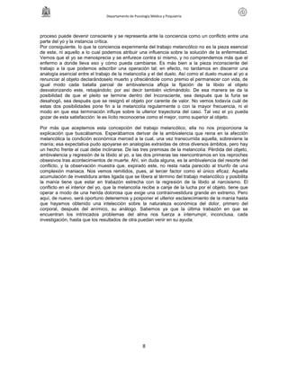 Departamento de Psicología Médica y Psiquiatría




proceso puede devenir consciente y se representa ante la conciencia como un conflicto entre una
parte del yo y la instancia crítica.
Por consiguiente, lo que la conciencia experimenta del trabajo melancólico no es la pieza esencial
de este, ni aquello a lo cual podemos atribuir una influencia sobre la solución de la enfermedad.
Vemos que el yo se menosprecia y se enfurece contra sí mismo, y no comprendemos más que el
enfermo a donde lleva eso y cómo pueda cambiarse. Es más bien a la pieza inconsciente del
trabajo a la que podemos adscribir una operación tal; en efecto, no tardamos en discernir una
analogía esencial entre el trabajo de la melancolía y el del duelo. Así como el duelo mueve al yo a
renunciar al objeto declarándoselo muerto y ofreciéndole como premio el permanecer con vida, de
igual modo cada batalla parcial de ambivalencia afloja la fijación de la libido al objeto
desvalorizando este, rebajándolo; por así decir también victimándolo. De esa manera se da la
posibilidad de que el pleito se termine dentro del Inconsciente, sea después que la furia se
desahogó, sea después que se resignó el objeto por carente de valor. No vemos todavía cuál de
estas dos posibilidades pone fin a la melancolía regularmente o con la mayor frecuencia, ni el
modo en que esa terminación influye sobre la ulterior trayectoria del caso. Tal vez el yo pueda
gozar de esta satisfacción: le es lícito reconocerse como el mejor, como superior al objeto.

Por más que aceptemos esta concepción del trabajo melancólico, ella no nos proporciona la
explicación que buscábamos. Esperábamos derivar de la ambivalencia que reina en la afección
melancólica la condición económica merced a la cual, una vez transcurrida aquella, sobreviene la
manía; esa expectativa pudo apoyarse en analogías extraídas de otros diversos ámbitos, pero hay
un hecho frente al cual debe inclinarse. De las tres premisas de la melancolía: Pérdida del objeto,
ambivalencia y regresión de la libido al yo, a las dos primeras las reencontramos en los reproches
obsesivos tras acontecimientos de muerte. Ahí, sin duda alguna, es la ambivalencia del resorte del
conflicto, y la observación muestra que, expirado este, no resta nada parecido al triunfo de una
complexión maniaca. Nos vemos remitidos, pues, al tercer factor como el único eficaz. Aquella
acumulación de investidura antes ligada que se libera al término del trabajo melancólico y posibilita
la manía tiene que estar en trabazón estrecha con la regresión de la libido al narcisismo. El
conflicto en el interior del yo, que la melancolía recibe a canje de la lucha por el objeto, tiene que
operar a modo de una herida dolorosa que exige una contrainvestidura grande en extremo. Pero
aquí, de nuevo, será oportuno detenernos y posponer el ulterior esclarecimiento de la manía hasta
que hayamos obtenido una intelección sobre la naturaleza económica del dolor, primero del
corporal, después del anímico, su análogo. Sabemos ya que la última trabazón en que se
encuentran los intrincados problemas del alma nos fuerza a interrumpir, inconclusa, cada
investigación, hasta que los resultados de otra puedan venir en su ayuda.




                                                      8
 