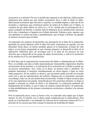 consecutiva a su término? No nos es posible dar respuesta a esta objeción, refleja nuestra
impotencia para indicar por qué medios económicos lleva a cabo el duelo su labor.
Quizá pueda auxiliarnos aquí una nueva sospecha. La realidad impone a cada uno de los
recuerdos y esperanzas que constituyen puntos de enlace de la libido con el objeto, su
veredicto de que dicho objeto no existe ya, y el Yo, situado ante la interrogación de si
quiere compartir tal destino, se decide, bajo la influencia de las satisfacciones narcisista
de la vida, a abandonar su ligamen con el objeto destruido. Podemos, pues, suponer, que
este abandono se realiza tan lenta y paulatinamente, que al llegar a término, ha agotado
el esfuerzo necesario para tal labor.
Al emprender una tentativa de desarrollar una descripción de la labor de la melancolía,
partiendo de nuestra hipótesis sobre la labor del duelo, tropezamos en seguida, con una
dificultad. Hasta ahora, no hemos atendido apenas en la melancolía, al punto de vista
tópico, ni nos hemos preguntado en qué sistemas psíquicos se desarrolla la labor de la
melancolía. Habremos pues, de investigar cuál es la parte de los procesos de esta
afección, que se desarrolla en las cargas de objeto inconscientes, y cuál en la sustitución
de las mismas en el Yo, por identificación.
Es fácil decir que la representación inconsciente del objeto es abandonada por la libido.
Pero, en realidad, esta idea se halla representada por innumerables impresiones (huellas
inconscientes de las mismas), y la realización de la sustracción de la libido no puede ser
un proceso momentáneo, sino, como en el duelo, un proceso lento y paulatino. No
podemos determinar si comienza simultáneamente en varios lugares o sigue un cierto
orden progresivo. En los análisis se observa, que tan pronto queda activado un recuerdo
como otro y que las lamentaciones del enfermo, fatigosas por su monotonía, proceden
sin embargo, cada vez, de una distinta base inconsciente. Cuando el objeto no posee para
el Yo una importancia tan grande, intensificada por mil conexiones distintas, no llega su
pérdida a ocasionar un estado de duelo o de melancolía. La realización paulatina del
desligamiento de la libido, es, por lo tanto, un carácter común del duelo y la melancolía,
se basa probablemente en las mismas circunstancias económicas y obedece a las mismas
tendencias.
Pero la melancolía posee, como ya hemos visto, un contenido más amplio que el duelo
normal. En ella, la relación con el objeto queda complicada por la ambivalencia. Ésta
puede ser constitucional, o sea depender de cada una de las relaciones eróticas del Yo, o
proceder de los sucesos que traen consigo la amenaza de la pérdida del objeto.
 