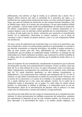 públicamente, está enfermo, ya diga la verdad, ya se calumnie más o menos. No es
tampoco difícil observar que entre la intensidad de la autocrítica del sujeto y su
justificación real, según nuestra estimación del mismo, no existe correlación alguna. Una
mujer, que antes de enfermar de melancolía, ha sido siempre honrada, hacendosa y fiel,
no hablará luego, mejor, de sí misma, que otra paciente, a la que nunca pudimos atribuir
tales cualidades, e incluso habrá tenido más probabilidades de enfermar de melancolía.
Por último, comprobamos el hecho singular de que el enfermo melancólico no se
conduce tampoco como un individuo normal agobiado por los remordimientos. Carece,
en efecto, de todo pudor ante los demás, sentimiento que caracteriza el remordimiento
normal. En el melancólico, observamos el carácter contrario, o sea el deseo de
comunicar a todo el mundo sus propios defectos, como si en este rebajamiento hallara
una satisfacción.
Así, pues, carece de importancia que el paciente tenga o no razón en su autocrítica y que
ésta coincida más o menos con nuestra propia opinión de su personalidad. Lo esencial es
que describe exactamente su situación psicológica. Ha perdido la propia estimación y
debe de tener razones para ello. Pero, admitiéndolo así, nos hallamos ante una
contradicción, que nos plantea un complicado enigma. Conforme a la analogía de esta
enfermedad con el duelo, habríamos de deducir, que el paciente ha sufrido la pérdida de
un objeto, pero de sus manifestaciones inferimos que la pérdida ha tenido efecto en su
propio Yo.
Antes de ocuparnos de esta contradicción, consideraremos la perspectiva que la afección
del melancólico nos abre en la constitución del Yo humano. Vemos, en efecto, cómo una
parte del Yo se sitúa enfrente de la otra y la valora críticamente, como si la tomara por
objeto. Subsiguientes investigaciones nos confirman que la instancia crítica disociada
aquí del Yo, puede demostrar igualmente, en otras distintas circunstancias, su
independencia, y nos proporcionan base suficiente para distinguirla del Yo. Es ésta la
instancia a la que damos corrientemente el nombre de conciencia moral. Pertenece, con
la censura de la consciencia y el examen de la realidad, a las grandes instituciones del
Yo, y puede enfermar por sí sola, como más adelante veremos. En el cuadro de la
melancolía resalta el descontento con el propio Yo, sobre todas las demás críticas
posibles. La deformidad, la fealdad, la debilidad y la inferioridad social no son tan
frecuentemente, objeto de la autovaloración del paciente. Sólo la pobreza o la ruina
ocupa entre las afirmaciones o temores del enfermo, un lugar preferente.
Una observación nada difícil nos lleva luego al esclarecimiento de la contradicción antes
indicada. Si oímos pacientemente las múltiples acusaciones del melancólico, acabamos
por experimentar la impresión de que las más violentas resultan, con frecuencia, muy
poco adecuadas a la personalidad del sujeto, y en cambio, pueden adaptarse, con
 