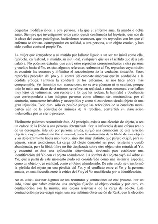 pequeñas modificaciones, a otra persona, a la que el enfermo ama, ha amado o debía
amar. Siempre que investigamos estos casos queda confirmada tal hipótesis, que nos da
la clave del cuadro patológico, haciéndonos reconocer, que los reproches con los que el
enfermo se abruma, corresponden en realidad, a otra persona, a un objeto erótico, y han
sido vueltas contra el propio Yo.
La mujer que compadece a su marido por hallarse ligado a un ser tan inútil como ella,
reprocha, en realidad, al marido, su inutilidad, cualquiera que sea el sentido que dé a esta
palabra. No podemos extrañar que entre estos reproches correspondientes a otra persona
y vueltos hacia el Yo, existan algunos referentes realmente al Yo, reproches cuya misión
es encubrir los restantes y dificultar el conocimiento de la verdadera situación. Estos
reproches proceden del pro y el contra del combate amoroso que ha conducido a la
pérdida erótica. También la conducta de los enfermos, se nos hace ahora más
comprensible. Sus lamentos son acusaciones; no se avergüenzan ni se ocultan, porque
todo lo malo que dicen de sí mismos se refiere, en realidad, a otras personas, y se hallan
muy lejos de testimoniar, con respecto a los que les rodean, la humildad y obediencia
que correspondería a tan indignas personas como afirman ser, mostrándose, por el
contrario, sumamente irritables y susceptibles y como si estuvieran siendo objeto de una
gran injusticia. Todo esto, sólo es posible porque las reacciones de su conducta moral
parten aún de la constelación anímica de la rebelión, convertida en disociación
melancólica por un cierto proceso.
Fácilmente podemos reconstituir éste. Al principio, existía una elección de objeto, o sea
un enlace de la libido a una persona determinada. Por la influencia de una ofensa real o
de un desengaño, inferido por persona amada, surgió una conmoción de esta relación
objetiva, cuyo resultado no fué el normal, o sea la sustracción de la libido de este objeto
y su desplazamiento hacia uno nuevo, sino otro muy distinto, que parece exigir, para su
génesis, varias condiciones. La carga del objeto demostró ser poco resistente y quedó
abandonada, pero la libido libre no fué desplazada sobre otro objeto sino retraída al Yo,
y encontró en éste una aplicación determinada, sirviendo para establecer una
identificación del Yo con el objeto abandonado. La sombra del objeto cayó así sobre el
Yo, que a partir de este momento pudo ser considerado como una instancia especial,
como un objeto y, en realidad, como el objeto abandonado. De este modo, se transformó
la pérdida del objeto en una pérdida del Yo, y el conflicto entre el Yo y la persona
amada, en una discordia entre la crítica del Yo y el Yo modificado por la identificación.
No es difícil adivinar algunos de los resultados y condiciones de este proceso. Por un
lado, tiene que haber existido una enérgica fijación al objeto erótico y por otro, en
contradicción con la misma, una escasa resistencia de la carga de objeto. Esta
contradicción parece exigir según una acertadísima observación de Rank, que la elección
 