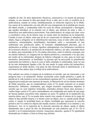 culpable de ella. En tales depresiones obsesivas, consecutivas a la muerte de personas
amadas, se nos muestra la obra que puede llevar a cabo, por sí solo, el conflicto de la
ambivalencia, cuando no existe, simultáneamente, la retracción regresiva de la libido.
Las causas de la melancolía van más allá del caso transparente de la pérdida por muerte
del objeto amado, y comprenden todos los casos de ofensa, postergación y desengaño,
que pueden introducir en la relación con el objeto, una antítesis de amor y odio, o
intensificar una ambivalencia preexistente. Esta ambivalencia, de origen real unas veces
y constitutivo otras, ha de tenerse muy en cuenta entre las premisas de la melancolía.
Cuando el amor al objeto, amor que ha de ser conservado no obstante el abandono del
objeto, llega a refugiarse en la identificación narcisista, recae el odio sobre este objeto
sustitutivo, calumniándolo, humillándolo, haciéndole sufrir y encontrando en este
sufrimiento una satisfacción sádica. El tormento, indudablemente placiente, que el
melancólico se inflige a sí mismo, significa, análogamente a los fenómenos correlativos
de la neurosis obsesiva, la satisfacción de tendencias sádicas y de odio, orientadas hacia
un objeto, pero retrotraídas al Yo. En ambas afecciones, suele el enfermo conseguir, por
un camino indirecto, su venganza de los objetos primitivos, y atormentar a los que ama,
por medio de la enfermedad, después de haberse refugiado en ésta, para no tener que
mostrarles, directamente, su hostilidad. La persona que ha provocado la perturbación
sentimental del enfermo y hacia la cual se halla orientada su enfermedad, suele ser una
de las más íntimamente ligadas a ella. De este modo, la carga erótica del melancólico,
experimenta un doble destino. Una parte de ella retrocede hasta la identificación, y la
otra hasta la fase sádica, bajo el influjo de la ambivalencia.
Este sadismo nos aclara el enigma de la tendencia al suicidio, que tan interesante y tan
peligrosa hace a la melancolía. Hemos reconocido como estado primitivo y punto de
partida de la vida instintiva un tan extraordinario egoísmo del Yo, y comprobamos en la
angustia provocada por una amenaza de muerte, la liberación de un tan enorme montante
de libido narcisista, que no comprendemos cómo el Yo puede consentir en su propia
destrucción. Sabíamos, ciertamente, que ningún neurótico experimenta impulsos al
suicidio que no sean impulsos homicidas, orientados primero hacia otras personas y
vueltos luego contra el Yo, pero continuábamos sin comprender por medio de qué juego
de fuerzas podían convertirse tales impulsos en actos. El análisis de la melancolía nos
muestra ahora, que el Yo no puede darse muerte sino cuando el retorno de la carga del
objeto le hace posible tratarse a sí mismo como un objeto, esto es, cuando puede dirigir
contra sí mismo la hostilidad hacia un objeto, hostilidad que representa la reacción
primitiva del Yo contra los objetos del mundo exterior. (Confrontar «Los instintos y sus
destinos»). Así, en la regresión de la elección narcisista de objeto, queda el objeto
abandonado mas a pesar de ello, ha demostrado ser más poderoso que el Yo. En el
suicidio y en el enamoramiento extremo -situaciones opuestas-, queda el Yo igualmente
dominado por el objeto, si bien en forma muy distinta.
 