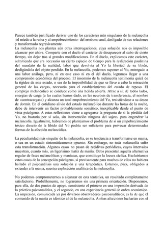 Parece también justificado derivar uno de los caracteres más singulares de la melancolía
-el miedo a la ruina y al empobrecimiento- del erotismo anal, desligado de sus relaciones
y transformado regresivamente.
La melancolía nos plantea aún otras interrogaciones, cuya solución nos es imposible
alcanzar por ahora. Comparte con el duelo el carácter de desaparecer al cabo de cierto
tiempo, sin dejar tras sí grandes modificaciones. En el duelo, explicamos este carácter,
admitiendo que era necesario un cierto espacio de tiempo para la realización paulatina
del mandato de la realidad, labor que devolvía al Yo la libertad de su libido,
desligándola del objeto perdido. En la melancolía, podemos suponer al Yo, entregado a
una labor análoga, pero, ni en este caso ni en el del duelo, logramos llegar a una
comprensión económica del proceso. El insomnio de la melancolía testimonia quizá de
la rigidez de este estado, o sea de la imposibilidad de que se lleve a cabo la retracción
general de las cargas, necesaria para el establecimiento del estado de reposo. El
complejo melancólico se conduce como una herida abierta. Atrae a sí, de todos lados,
energías de carga (a las cuales hemos dado, en las neurosis de transferencia, el nombre
de «contracargas») y alcanza un total empobrecimiento del Yo, resistiéndose a su deseo
de dormir. En el cotidiano alivio del estado melancólico durante las horas de la noche,
debe de intervenir un factor probablemente somático, inexplicable desde el punto de
vista psicógeno. A estas reflexiones viene a agregarse la pregunta de si la pérdida del
Yo, no bastaría por sí sola, sin intervención ninguna del sujeto, para engendrar la
melancolía. Igualmente, habremos de plantearnos el problema de si un empobrecimiento
tóxico directo de la libido del Yo podría ser suficiente para provocar determinadas
formas de la afección melancólica.
La peculiaridad más singular de la melancolía, es su tendencia a transformarse en manía,
o sea en un estado sintomáticamente opuesto. Sin embargo, no toda melancolía sufre
esta transformación. Algunos casos no pasan de recidivas periódicas, cuyos intervalos
muestran, cuanto más, un ligerísimo matiz de manía. Otros presentan aquella alternativa
regular de fases melancólicas y maníacas, que constituye la locura cíclica. Excluiríamos
estos casos de la concepción psicógena, si precisamente para muchos de ellos no hubiera
hallado el psicoanálisis una solución y una terapéutica. Estamos, pues, obligados a
extender a la manía, nuestra explicación analítica de la melancolía.
No podemos comprometernos a alcanzar en esta tentativa, un resultado completamente
satisfactorio. Probablemente, no lograremos sin una primera orientación. Disponemos,
para ella, de dos puntos de apoyo, consistente el primero en una impresión derivada de
la práctica psicoanalítica, y el segundo, en una experiencia general de orden económico.
La impresión, comunicada ya por diversos observadores psicoanalíticos, es la de que el
contenido de la manía es idéntico al de la melancolía. Ambas afecciones lucharían con el
 