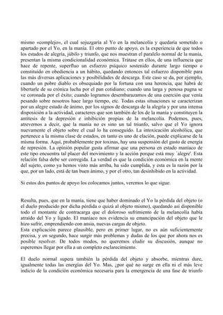 mismo «complejo», el cual sojuzgaría al Yo en la melancolía y quedaría sometido o
apartado por el Yo, en la manía. El otro punto de apoyo, es la experiencia de que todos
los estados de alegría, júbilo y triunfo, que nos muestran el paralelo normal de la manía,
presentan la misma condicionalidad económica. Trátase en ellos, de una influencia que
hace de repente, superfluo un esfuerzo psíquico sostenido durante largo tiempo o
constituído en obediencia a un hábito, quedando entonces tal esfuerzo disponible para
las más diversas aplicaciones y posibilidades de descarga. Este caso se da, por ejemplo,
cuando un pobre diablo es obsequiado por la fortuna con una herencia, que habrá de
libertarle de su crónica lucha por el pan cotidiano; cuando una larga y penosa pugna se
ve coronada por el éxito; cuando logramos desembarazarnos de una coerción que venía
pesando sobre nosotros hace largo tiempo, etc. Todas estas situaciones se caracterizan
por un alegre estado de ánimo, por los signos de descarga de la alegría y por una intensa
disposición a la actividad, caracteres que son también de los de la manía y constituyen la
antítesis de la depresión e inhibición propias de la melancolía. Podemos, pues,
atrevernos a decir, que la manía no es sino un tal triunfo, salvo que el Yo ignora
nuevamente el objeto sobre el cual lo ha conseguido. La intoxicación alcohólica, que
pertenece a la misma clase de estados, en tanto es uno de elación, puede explicarse de la
misma forma. Aquí, probablemente por toxinas, hay una suspensión del gasto de energía
de represión. La opinión popular gusta afirmar que una persona en estado maníaco de
este tipo encuentra tal placer del movimiento y la acción porque está muy `alegre'. Esta
relación falsa debe ser corregida. La verdad es que la condición económica en la mente
del sujeto, como ya hemos visto más arriba, ha sido cumplida, y esta es la razón por la
que, por un lado, está de tan buen ánimo, y por el otro, tan desinhibido en la actividad.
Si estos dos puntos de apoyo los colocamos juntos, veremos lo que sigue.
Resulta, pues, que en la manía, tiene que haber dominado el Yo la pérdida del objeto (o
el duelo producido por dicha pérdida o quizá al objeto mismo), quedando así disponible
todo el montante de contracarga que el doloroso sufrimiento de la melancolía había
atraído del Yo y ligado. El maníaco nos evidencia su emancipación del objeto que le
hizo sufrir, emprendiendo con ansia, nuevas cargas de objeto.
Esta explicación parece plausible, pero en primer lugar, no es aún suficientemente
precisa, y en segundo, hace surgir más problemas y dudas de los que por ahora nos es
posible resolver. De todos modos, no queremos eludir su discusión, aunque no
esperemos llegar por ella a un completo esclarecimiento.
El duelo normal supera también la pérdida del objeto y absorbe, mientras dure,
igualmente todas las energías del Yo. Mas, ¿por qué no surge en ella ni el más leve
indicio de la condición económica necesaria para la emergencia de una fase de triunfo
 