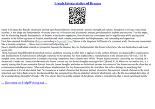 Freuds Interpretation of Dreams
Many will argue that Freud's ideas have exerted a profound influence on twentieth –century thought and culture, though his work has come under
scrutiny, it has shape the fundamentals of society view on civilization and discontents, dreams, psychoanalysis and the unconscious. For this paper, I
will be discussing Freud's fundamentals of dreams, what dreams represents, how dreams are constructed and its significance while paying close
attention to the following areas of dreams, manifest and latent content, condensation and displacement, and censorship and repression.
First, let examined the definition of dream according to Sigmund Freud "dream is the disguised fulfilment of a repressed wish. Dreams are constructed
like a neurotic symptom: ... Show more content on Helpwriting.net ...
Hence, manifest and latent content are connected because the dreamer have to first remember the dream before he or she can break down and make
sense of it.
Third, Sigmund Freud thought dreams had motives and there meaning is other than it appears on the surface. Dreams are disguised by condensation
and displacement. Condensation is a thought expressed in the optative has been replaced by a representation in the present tense" (Freud, 151). In
simpler terms, dream condensation is complex meaning compressed into a simpler one. While "dream displacement is concealing the meaning of a
dream and to make the connections between the dream content and the dream thoughts unrecognisable" (Freud, 155). When we rationalise this, it is
merely stating that dream content is derived from the dream thoughts and when an individual awakes the content of the dream may not be clear due to
condensation and displacement. Often with dream displacement, for the dream content to be clear there has to be a linkage to something that
corresponds to it. Freud also stated that, "we assume as a matter of course that the most distinct element in the manifest content of dream is the most
important one; but in fact owing to displacement that has occurred it is often an indistinct element which turns out to be the most direct derivative of
the essential dream thoughts" (Freud, 155). This shows that it is not the content of the dream, which is remembered, that is most significant but the
... Get more on HelpWriting.net ...
 