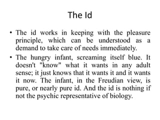 The Id
• The id works in keeping with the pleasure
principle, which can be understood as a
demand to take care of needs immediately.
• The hungry infant, screaming itself blue. It
doesn't "know" what it wants in any adult
sense; it just knows that it wants it and it wants
it now. The infant, in the Freudian view, is
pure, or nearly pure id. And the id is nothing if
not the psychic representative of biology.
 