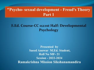 "Psycho- sexual development - Freud's Theory
Part 1
Presented by
Saeed Anowar M.Ed. Student,
Roll No MF- 21
Session - 2022-2024
Ramakrishna Mission Sikshanamandira
B.Ed. Course-CC 112:1st Half: Developmental
Psychology
 
