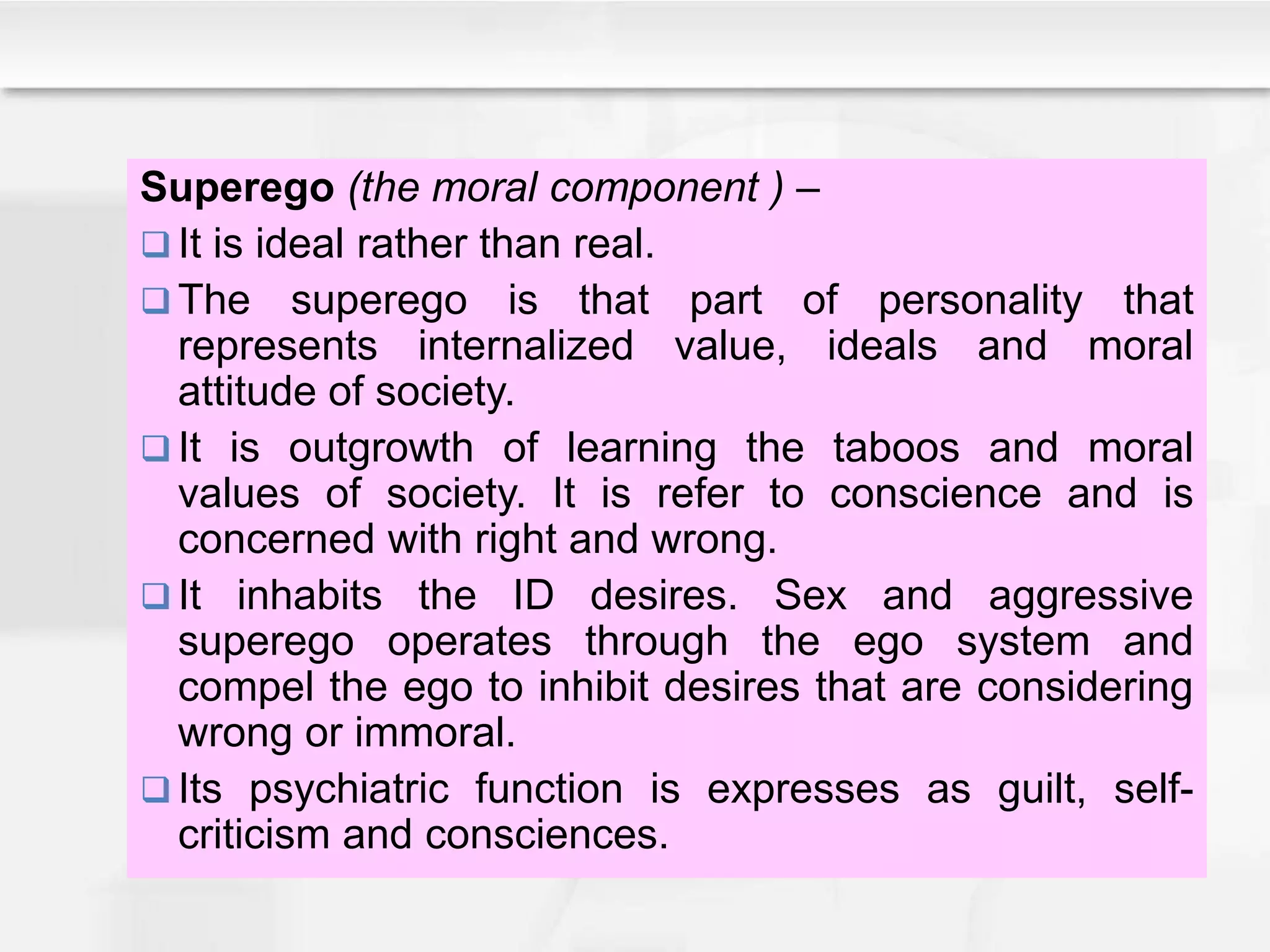 Superego (the moral component ) –
 It is ideal rather than real.
 The superego is that part of personality that
represents internalized value, ideals and moral
attitude of society.
 It is outgrowth of learning the taboos and moral
values of society. It is refer to conscience and is
concerned with right and wrong.
 It inhabits the ID desires. Sex and aggressive
superego operates through the ego system and
compel the ego to inhibit desires that are considering
wrong or immoral.
 Its psychiatric function is expresses as guilt, self-
criticism and consciences.
 