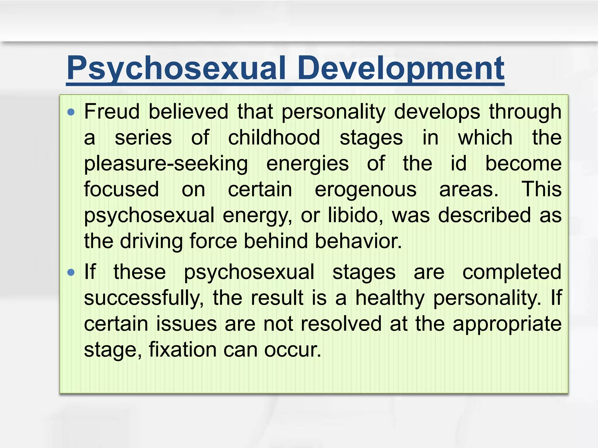 Psychosexual Development
 Freud believed that personality develops through
a series of childhood stages in which the
pleasure-seeking energies of the id become
focused on certain erogenous areas. This
psychosexual energy, or libido, was described as
the driving force behind behavior.
 If these psychosexual stages are completed
successfully, the result is a healthy personality. If
certain issues are not resolved at the appropriate
stage, fixation can occur.
 