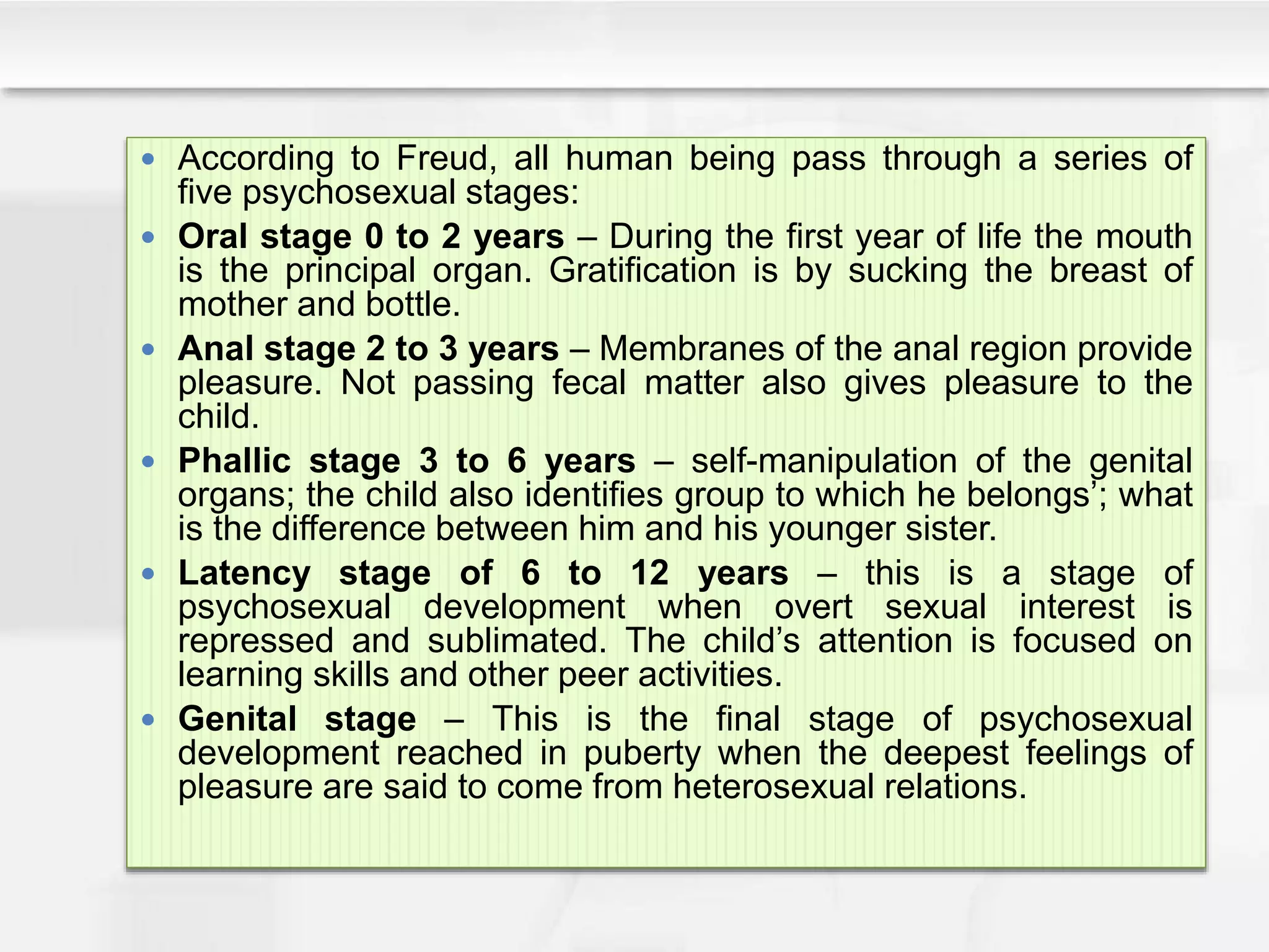  According to Freud, all human being pass through a series of
five psychosexual stages:
 Oral stage 0 to 2 years – During the first year of life the mouth
is the principal organ. Gratification is by sucking the breast of
mother and bottle.
 Anal stage 2 to 3 years – Membranes of the anal region provide
pleasure. Not passing fecal matter also gives pleasure to the
child.
 Phallic stage 3 to 6 years – self-manipulation of the genital
organs; the child also identifies group to which he belongs’; what
is the difference between him and his younger sister.
 Latency stage of 6 to 12 years – this is a stage of
psychosexual development when overt sexual interest is
repressed and sublimated. The child’s attention is focused on
learning skills and other peer activities.
 Genital stage – This is the final stage of psychosexual
development reached in puberty when the deepest feelings of
pleasure are said to come from heterosexual relations.
 