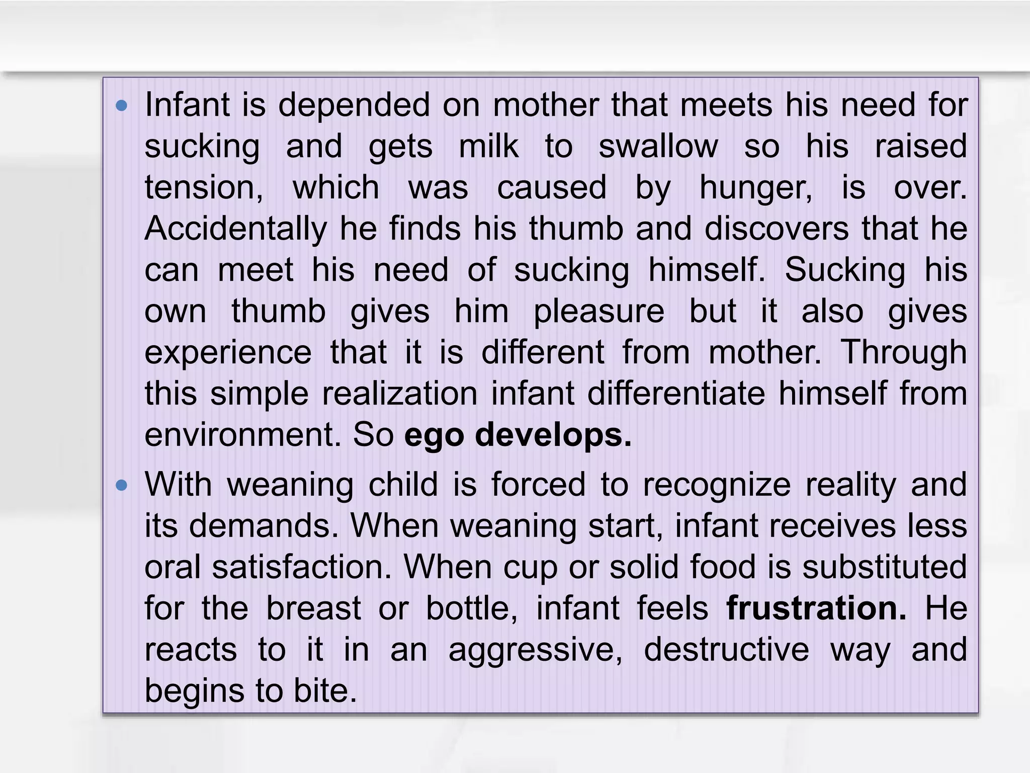  Infant is depended on mother that meets his need for
sucking and gets milk to swallow so his raised
tension, which was caused by hunger, is over.
Accidentally he finds his thumb and discovers that he
can meet his need of sucking himself. Sucking his
own thumb gives him pleasure but it also gives
experience that it is different from mother. Through
this simple realization infant differentiate himself from
environment. So ego develops.
 With weaning child is forced to recognize reality and
its demands. When weaning start, infant receives less
oral satisfaction. When cup or solid food is substituted
for the breast or bottle, infant feels frustration. He
reacts to it in an aggressive, destructive way and
begins to bite.
 