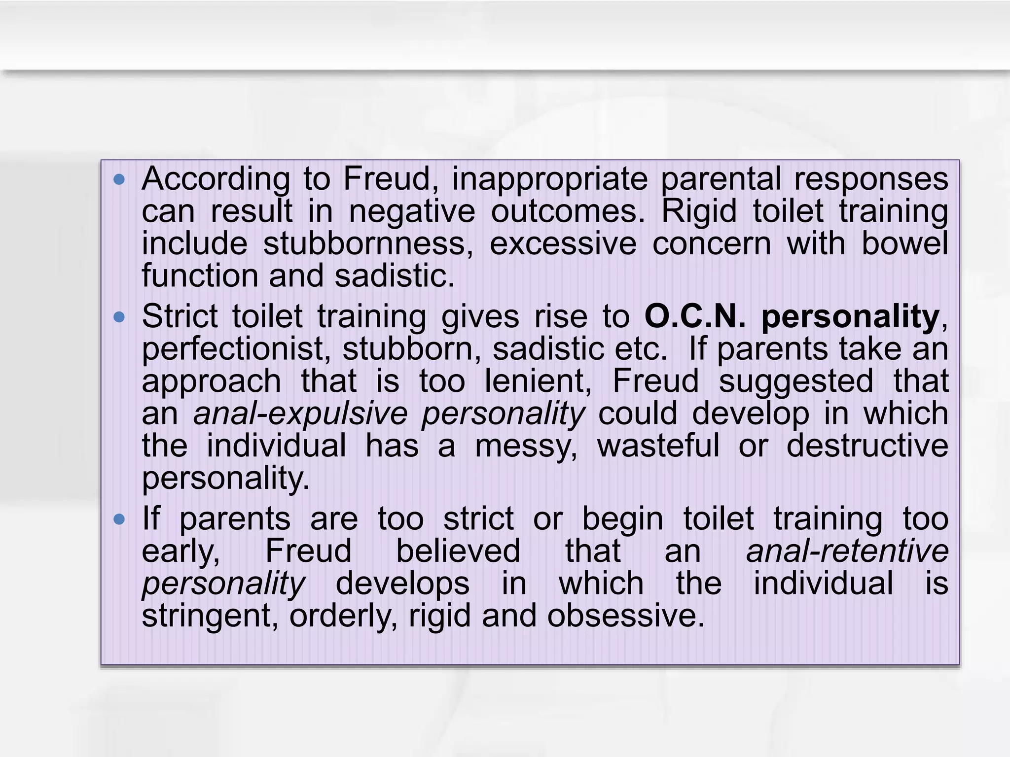  According to Freud, inappropriate parental responses
can result in negative outcomes. Rigid toilet training
include stubbornness, excessive concern with bowel
function and sadistic.
 Strict toilet training gives rise to O.C.N. personality,
perfectionist, stubborn, sadistic etc. If parents take an
approach that is too lenient, Freud suggested that
an anal-expulsive personality could develop in which
the individual has a messy, wasteful or destructive
personality.
 If parents are too strict or begin toilet training too
early, Freud believed that an anal-retentive
personality develops in which the individual is
stringent, orderly, rigid and obsessive.
 