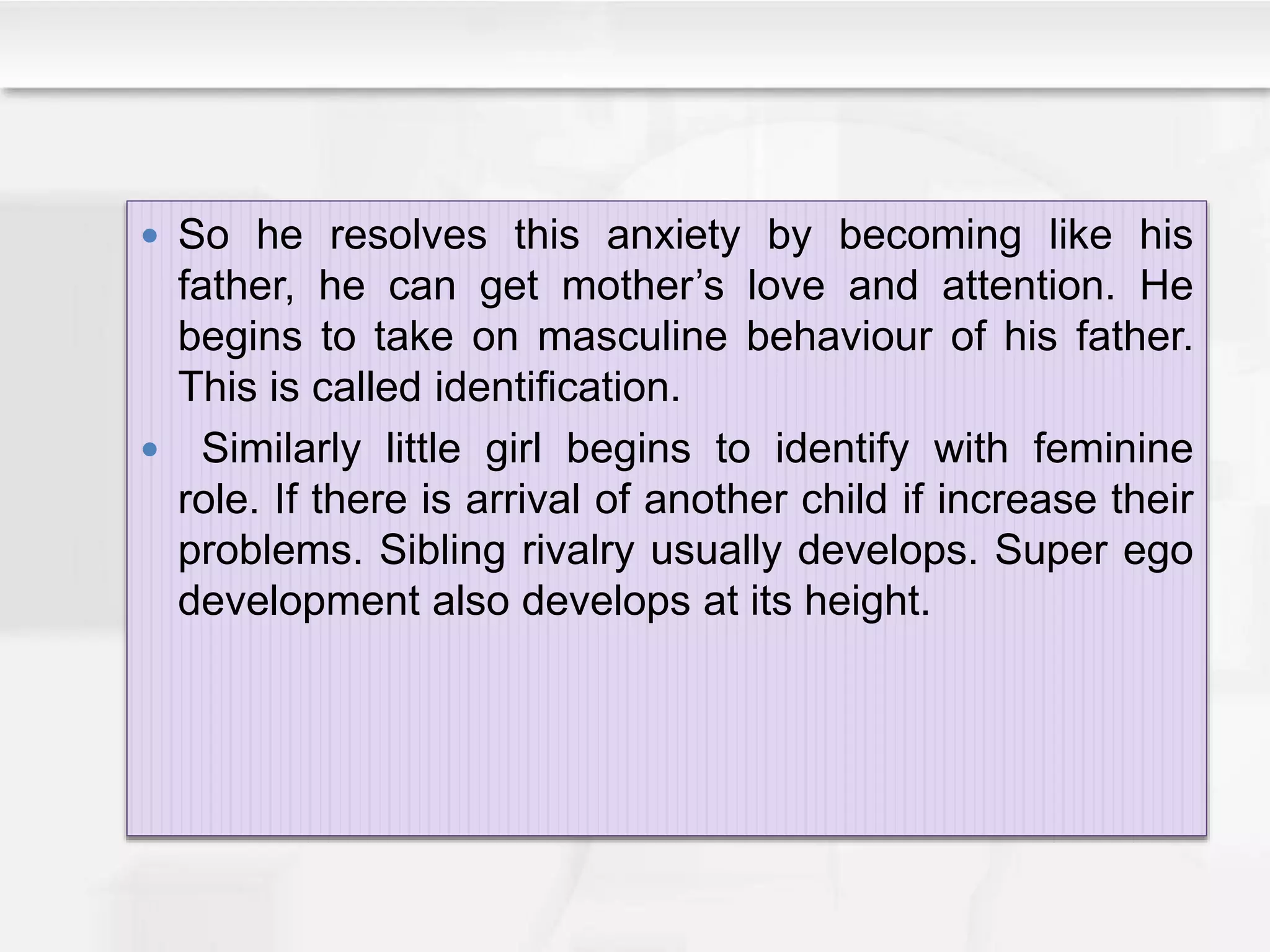  So he resolves this anxiety by becoming like his
father, he can get mother’s love and attention. He
begins to take on masculine behaviour of his father.
This is called identification.
 Similarly little girl begins to identify with feminine
role. If there is arrival of another child if increase their
problems. Sibling rivalry usually develops. Super ego
development also develops at its height.
 