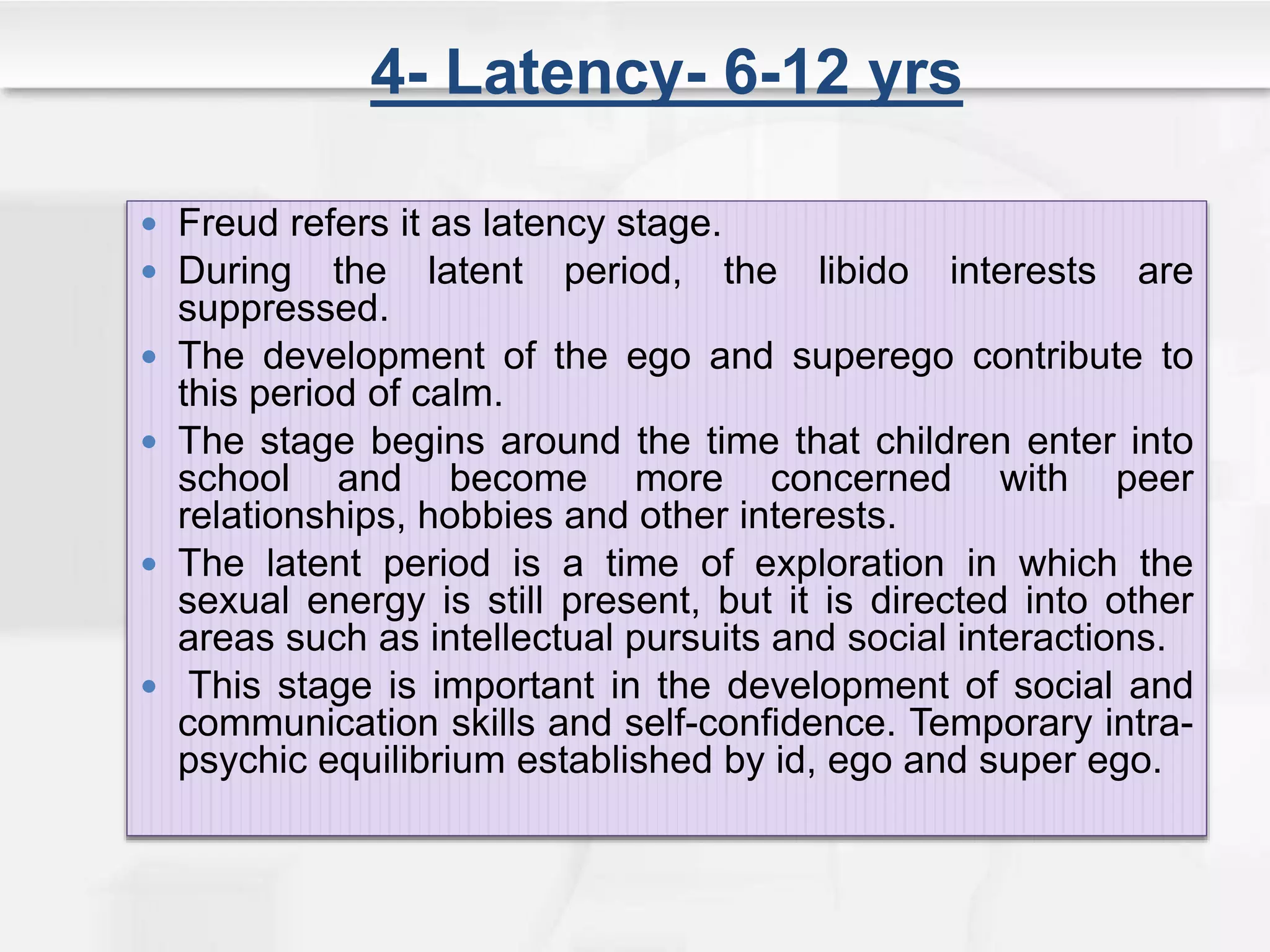 4- Latency- 6-12 yrs
 Freud refers it as latency stage.
 During the latent period, the libido interests are
suppressed.
 The development of the ego and superego contribute to
this period of calm.
 The stage begins around the time that children enter into
school and become more concerned with peer
relationships, hobbies and other interests.
 The latent period is a time of exploration in which the
sexual energy is still present, but it is directed into other
areas such as intellectual pursuits and social interactions.
 This stage is important in the development of social and
communication skills and self-confidence. Temporary intra-
psychic equilibrium established by id, ego and super ego.
 